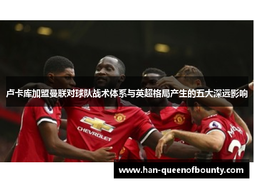 卢卡库加盟曼联对球队战术体系与英超格局产生的五大深远影响