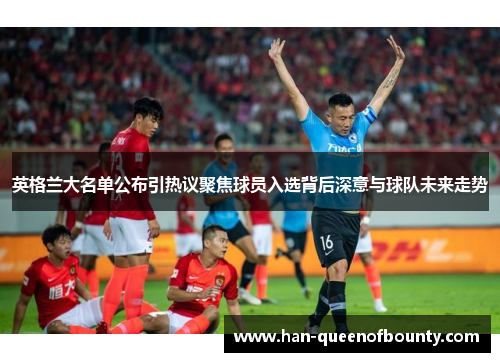 英格兰大名单公布引热议聚焦球员入选背后深意与球队未来走势