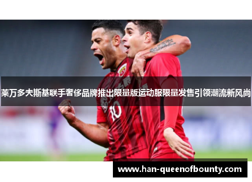 莱万多夫斯基联手奢侈品牌推出限量版运动服限量发售引领潮流新风尚