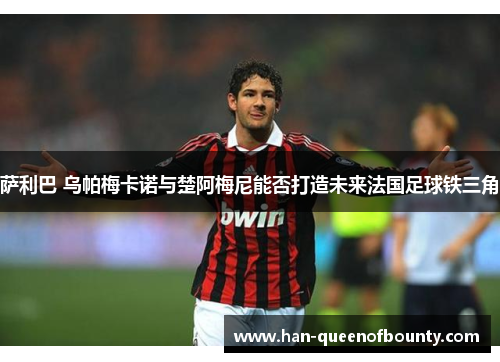 萨利巴 乌帕梅卡诺与楚阿梅尼能否打造未来法国足球铁三角