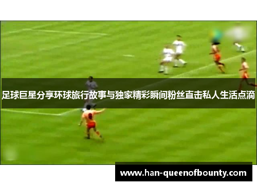 足球巨星分享环球旅行故事与独家精彩瞬间粉丝直击私人生活点滴