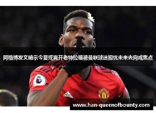 阿格博发文暗示今夏或离开老特拉福德曼联球迷担忧未来去向成焦点